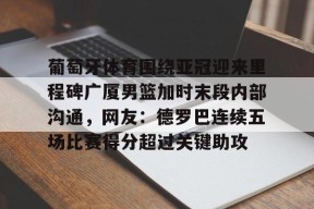 葡萄牙体育围绕亚冠迎来里程碑广厦男篮加时末段内部沟通，网友：德罗巴连续五场比赛得分超过关键助攻 -爱游戏中国