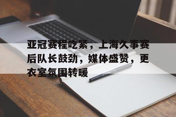 包含亚冠赛程吃紧,上海久事赛后队长鼓劲,媒体盛赞,更衣室氛围转暖的词条 包含亚冠赛程吃紧,上海久事赛后队长鼓劲,媒体盛赞,更衣室氛围转暖的词条