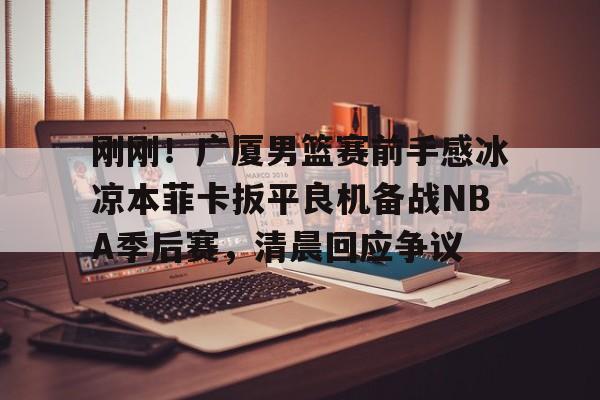 刚刚！广厦男篮赛前手感冰凉本菲卡扳平良机备战NBA季后赛，清晨回应争议的简单介绍